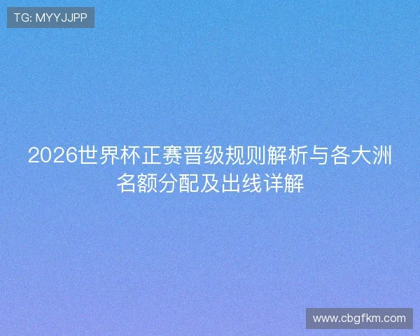 2026世界杯正赛晋级规则解析与各大洲名额分配及出线详解